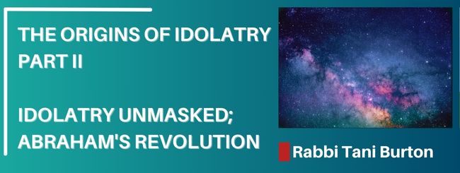 THE ORIGINS OF IDOLATRY PART II- IDOLATRY UNMASKED; ABRAHAM’S REVOLUTION