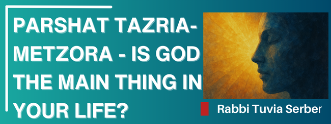 PARSHAT TAZRIA/METZORA – IS GOD THE MAIN THING IN YOUR LIFE?